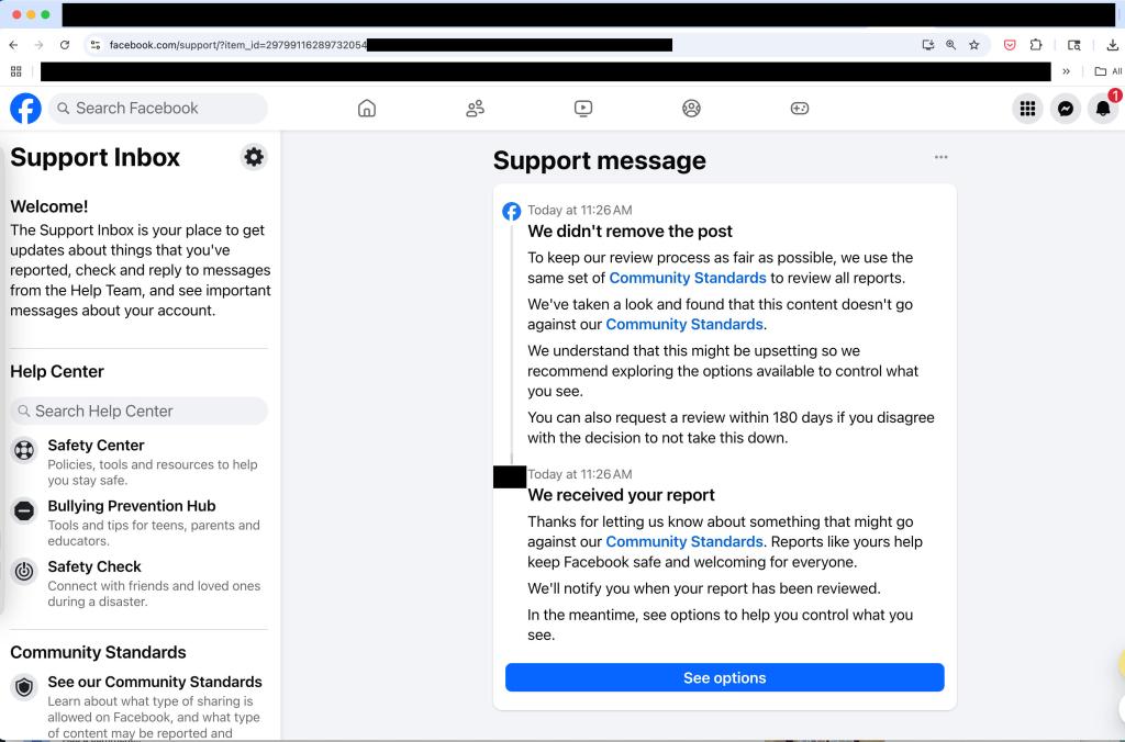 Facebook support message: Support message 
0 Today at 11:26AM We didn't remove the post To keep our review process as fair as possible, we use the same set of Community Standards to review all reports. We've taken a look and found that this content doesn't go against our Community Standards. We understand that this might be upsetting so we recommend exploring the options available to control what you see. 
You can also request a review within 180 days if you disagree with the derision to not take this down. 
Today at 11:26AM We received your report Thanks for letting us know about something that might go against our Community Standards. Reports like yours help keep Facebook safe and welcoming for everyone. We'll notify you when your report has been reviewed. In the meantime, see options to help you control what you see. 