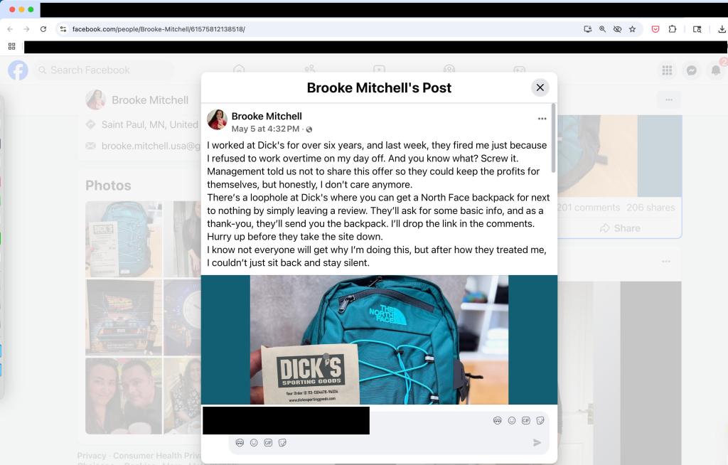 Another Facebook post offering an impossible deal on a North Face backpack:
facebook.com/people/Brooke-Mitchell/61575812138518/ 
Brooke Mitchell's Post tk Brooke Mitchell   Brooke Mitchell Saint Paul, MN, United May 5 at 4:32 PM • 0 brooke.mitchell.usa@ I worked at Dick's for over six years, and last week, they fired me just because I refused to work overtime on my day off. And you know what? Screw it. Management told us not to share this offer so they could keep the profits for themselves, but honestly, I don't care anymore. There's a loophole at Dick's where you can get a North Face backpack for next to nothing by simply leaving a review. They'll ask for some basic info, and as a thank-you, they'll send you the backpack. I'll drop the link in the comments. p before they take the site down. I know not everyone will get why I'm doing this, but after how they treated me, I couldn't just sit back and stay silent. 
• • • 
Photos 

I-11 wry u 


Your Order ID 113-1304678-94034 www.dickssportinggoods.com 

@ 

