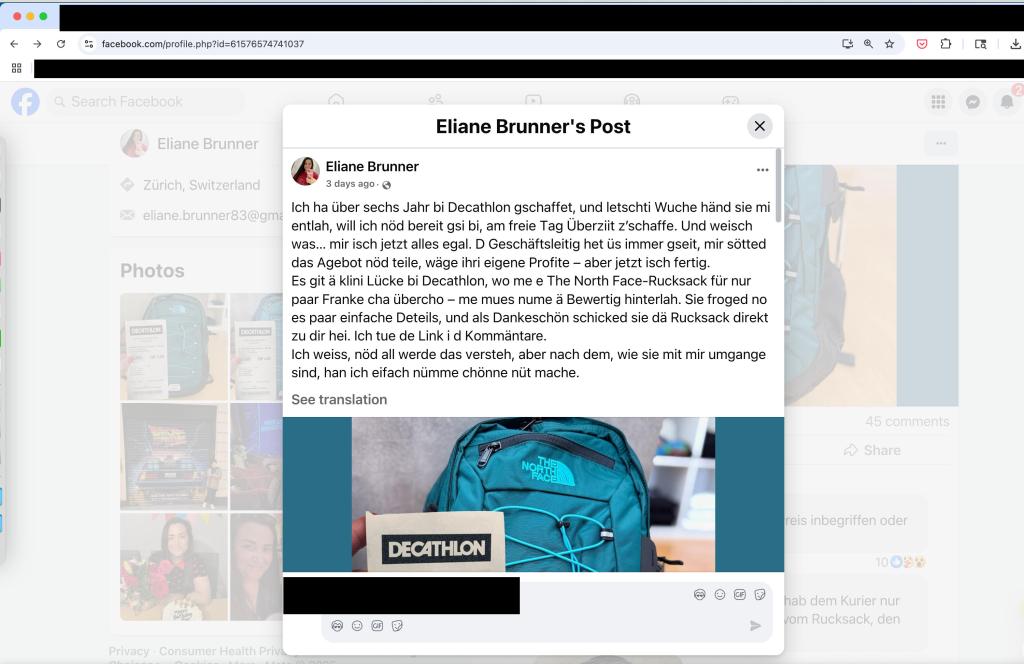 Facebook post offering an impossible deal on a North Face backpack:
a; facebook.com/profile.php?id=61576574741037 

431, Eliane Brunner 
Zurich, Switzerland 
eliane.brunner83@gr 
Photos 

Eliane Brunner's Post 
Eliane Brunner g 3 days ago • 
••• 
Ich ha Ober sechs Jahr bi Decathlon gschaffet, und letschti Wuche hand sie mi entlah, will ich nod bereft gsi bi, am freie Tag Uberziit z'schaffe. Und weisch was... mir isch jetzt alles egal. D Geschaftsleitig het Os immer gseit, mir sotted das Agebot nod teile, wage ihri eigene Profite — aber jetzt isch fertig. 
Es git a klini Lucke bi Decathlon, wo rr paar Franke cha Obercho — me mues r es paar einfache Deteils, und als Dank zu dir hei. Ich tue de Link i d Kommant weiss, we Ich IN.-el I VII nod all werde das versteh, sind, han ich eifach nOmme chonne ni 
See translation 
e e The North Face-Rucksack fur nur ume Bewertig hinterlah. Sie froged no eschen schicked sie dä Rucksack direkt are. ber nach dem, wie sie mit mir umgange it mache. 
