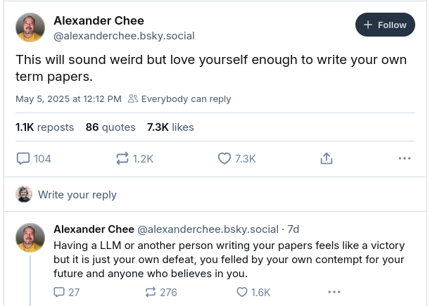 Alexander Chee, writer and Dartmouth College professor, writes on Bluesky: "This will sound weird but love yourself enough to write your own term papers. Having a LLM or another person writing your papers feels like a victor but it is just your own defeat, you felled by your own contempt for your future and anyone who believes in you."